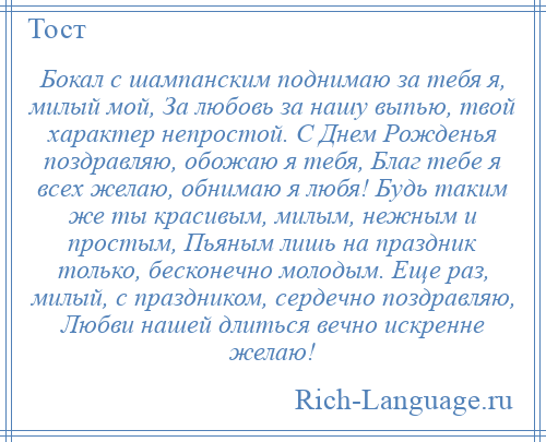 
    Бокал с шампанским поднимаю за тебя я, милый мой, За любовь за нашу выпью, твой характер непростой. С Днем Рожденья поздравляю, обожаю я тебя, Благ тебе я всех желаю, обнимаю я любя! Будь таким же ты красивым, милым, нежным и простым, Пьяным лишь на праздник только, бесконечно молодым. Еще раз, милый, с праздником, сердечно поздравляю, Любви нашей длиться вечно искренне желаю!