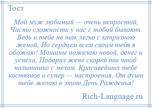 
    Мой муж любимый — очень непростой, Часто сложности у нас с тобой бывают. Ведь и тебе не так легко с капризною женой, Но сердцем всем своим тебя я обожаю! Машины пожелаю новой, денег и успеха, Подарил жене скорей ты чтоб пальтишко с мехом. Красивейших тебе костюмов и супер — настроения, От души тебе желаю в этот День Рожденья!