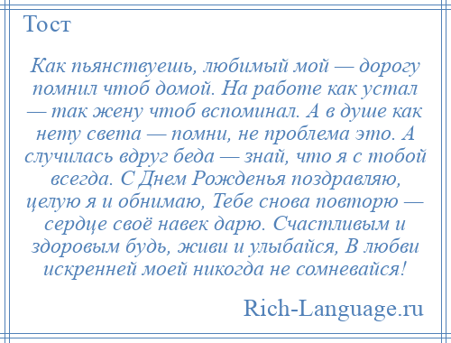 
    Как пьянствуешь, любимый мой — дорогу помнил чтоб домой. На работе как устал — так жену чтоб вспоминал. А в душе как нету света — помни, не проблема это. А случилась вдруг беда — знай, что я с тобой всегда. С Днем Рожденья поздравляю, целую я и обнимаю, Тебе снова повторю — сердце своё навек дарю. Счастливым и здоровым будь, живи и улыбайся, В любви искренней моей никогда не сомневайся!