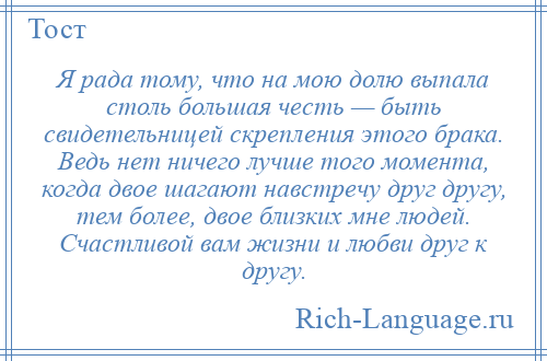 
    Я рада тому, что на мою долю выпала столь большая честь — быть свидетельницей скрепления этого брака. Ведь нет ничего лучше того момента, когда двое шагают навстречу друг другу, тем более, двое близких мне людей. Счастливой вам жизни и любви друг к другу.