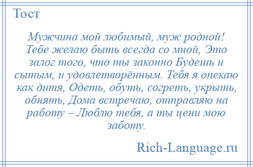 
    Мужчина мой любимый, муж родной! Тебе желаю быть всегда со мной, Это залог того, что ты законно Будешь и сытым, и удовлетворённым. Тебя я опекаю как дитя, Одеть, обуть, согреть, укрыть, обнять, Дома встречаю, отправляю на работу – Люблю тебя, а ты цени мою заботу.