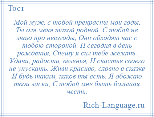 
    Мой муж, с тобой прекрасны мои годы, Ты для меня такой родной. С тобой не знаю про невзгоды, Они обходят нас с тобою стороной. И сегодня в день рождения, Спешу я сил тебе желать. Удачи, радости, везенья, И счастье своего не упускать. Живи красиво, словно в сказке И будь таким, каков ты есть. Я обожаю твои ласки, С тобой мне быть большая честь.