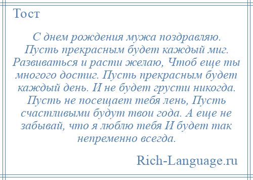 
    С днем рождения мужа поздравляю. Пусть прекрасным будет каждый миг. Развиваться и расти желаю, Чтоб еще ты многого достиг. Пусть прекрасным будет каждый день. И не будет грусти никогда. Пусть не посещает тебя лень, Пусть счастливыми будут твои года. А еще не забывай, что я люблю тебя И будет так непременно всегда.