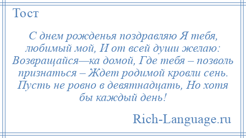 
    С днем рожденья поздравляю Я тебя, любимый мой, И от всей души желаю: Возвращайся—ка домой, Где тебя – позволь признаться – Ждет родимой кровли сень. Пусть не ровно в девятнадцать, Но хотя бы каждый день!
