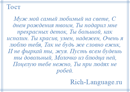 
    Муж мой самый любимый на свете, С днем рождения твоим, Ты подарил мне прекрасных деток, Ты большой, как исполин. Ты красив, умен, надежен, Очень я люблю тебя, Так не будь же словно ежик, И не фыркай ты, жуя. Пусть всем будешь ты довольный, Молочко из блюдца пей, Поцелую тебе нежно, Ты при людях не робей.