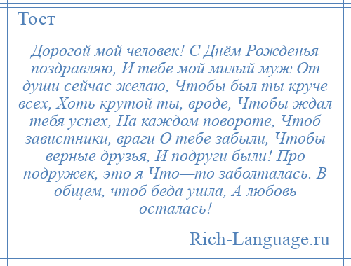 
    Дорогой мой человек! С Днём Рожденья поздравляю, И тебе мой милый муж От души сейчас желаю, Чтобы был ты круче всех, Хоть крутой ты, вроде, Чтобы ждал тебя успех, На каждом повороте, Чтоб завистники, враги О тебе забыли, Чтобы верные друзья, И подруги были! Про подружек, это я Что—то заболталась. В общем, чтоб беда ушла, А любовь осталась!