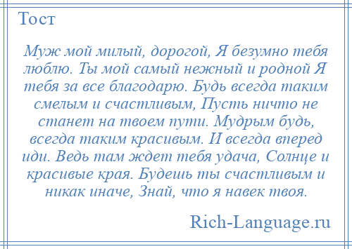 
    Муж мой милый, дорогой, Я безумно тебя люблю. Ты мой самый нежный и родной Я тебя за все благодарю. Будь всегда таким смелым и счастливым, Пусть ничто не станет на твоем пути. Мудрым будь, всегда таким красивым. И всегда вперед иди. Ведь там ждет тебя удача, Солнце и красивые края. Будешь ты счастливым и никак иначе, Знай, что я навек твоя.