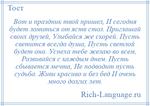 
    Вот и праздник твой пришел, И сегодня будет ломиться от яств стол. Приглашай своих друзей, Улыбайся же скорей. Пусть светится всегда душа, Пусть светлой будет она. Успеха тебе желаю во всем, Развивайся с каждым днем. Пусть сбывается мечта, Не подводит пусть судьба. Живи красиво и без бед И очень много долгих лет.