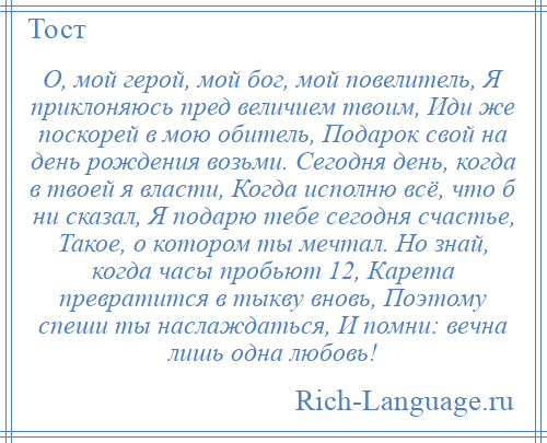 
    О, мой герой, мой бог, мой повелитель, Я приклоняюсь пред величием твоим, Иди же поскорей в мою обитель, Подарок свой на день рождения возьми. Сегодня день, когда в твоей я власти, Когда исполню всё, что б ни сказал, Я подарю тебе сегодня счастье, Такое, о котором ты мечтал. Но знай, когда часы пробьют 12, Карета превратится в тыкву вновь, Поэтому спеши ты наслаждаться, И помни: вечна лишь одна любовь!