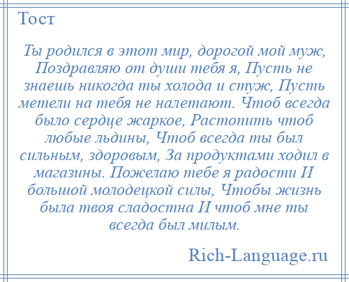 
    Ты родился в этот мир, дорогой мой муж, Поздравляю от души тебя я, Пусть не знаешь никогда ты холода и стуж, Пусть метели на тебя не налетают. Чтоб всегда было сердце жаркое, Растопить чтоб любые льдины, Чтоб всегда ты был сильным, здоровым, За продуктами ходил в магазины. Пожелаю тебе я радости И большой молодецкой силы, Чтобы жизнь была твоя сладостна И чтоб мне ты всегда был милым.