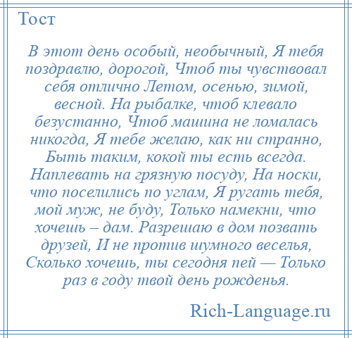 
    В этот день особый, необычный, Я тебя поздравлю, дорогой, Чтоб ты чувствовал себя отлично Летом, осенью, зимой, весной. На рыбалке, чтоб клевало безустанно, Чтоб машина не ломалась никогда, Я тебе желаю, как ни странно, Быть таким, кокой ты есть всегда. Наплевать на грязную посуду, На носки, что поселились по углам, Я ругать тебя, мой муж, не буду, Только намекни, что хочешь – дам. Разрешаю в дом позвать друзей, И не против шумного веселья, Сколько хочешь, ты сегодня пей — Только раз в году твой день рожденья.