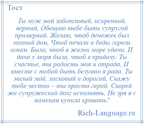 
    Ты муж мой заботливый, искренний, верный, Обещаю тебе быть супругой примерной. Желаю, чтоб денежек был полный дом, Чтоб печали и беды горели огнем. Было, чтоб в жизни море удачи, И дача у моря была, чтоб в придачу. Ты счастье, ты радость моя и отрада, И вместе с тобой быть безумно я рада. Ты милый мой, ласковый и дорогой, Скажу тебе честно – ты просто герой. Скорей же супружеский долг исполнять, Не зря я с намеком купила кровать?