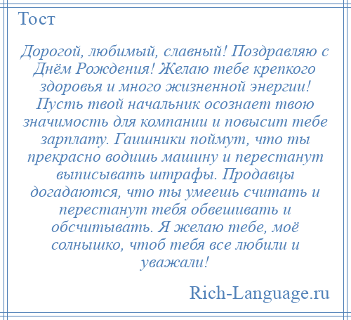 
    Дорогой, любимый, славный! Поздравляю с Днём Рождения! Желаю тебе крепкого здоровья и много жизненной энергии! Пусть твой начальник осознает твою значимость для компании и повысит тебе зарплату. Гаишники поймут, что ты прекрасно водишь машину и перестанут выписывать штрафы. Продавцы догадаются, что ты умеешь считать и перестанут тебя обвешивать и обсчитывать. Я желаю тебе, моё солнышко, чтоб тебя все любили и уважали!