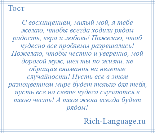 
    С восхищением, милый мой, я тебе желаю, чтобы всегда ходили рядом радость, вера и любовь! Пожелаю, чтоб чудесно все проблемы разрешались! Пожелаю, чтобы честно и уверенно, мой дорогой муж, шел ты по жизни, не обращая внимания на нелепые случайности! Пусть все в этом разноцветном мире будет только для тебя, пусть все на свете чудеса случаются в твою честь! А твоя жена всегда будет рядом!