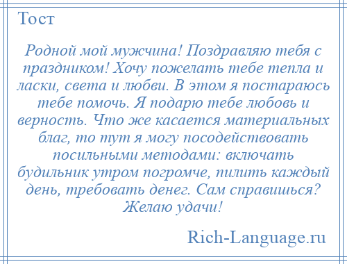 
    Родной мой мужчина! Поздравляю тебя с праздником! Хочу пожелать тебе тепла и ласки, света и любви. В этом я постараюсь тебе помочь. Я подарю тебе любовь и верность. Что же касается материальных благ, то тут я могу посодействовать посильными методами: включать будильник утром погромче, пилить каждый день, требовать денег. Сам справишься? Желаю удачи!