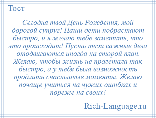 
    Сегодня твой День Рождения, мой дорогой супруг! Наши дети подрастают быстро, и я желаю тебе заметить, что это происходит! Пусть твои важные дела отодвигаются иногда на второй план. Желаю, чтобы жизнь не пролетала так быстро, а у тебя была возможность продлить счастливые моменты. Желаю почаще учиться на чужих ошибках и пореже на своих!