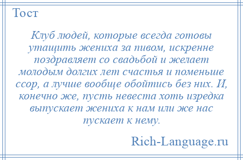 
    Клуб людей, которые всегда готовы утащить жениха за пивом, искренне поздравляет со свадьбой и желает молодым долгих лет счастья и поменьше ссор, а лучше вообще обойтись без них. И, конечно же, пусть невеста хоть изредка выпускает жениха к нам или же нас пускает к нему.