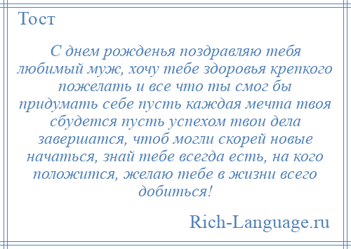 
    С днем рожденья поздравляю тебя любимый муж, хочу тебе здоровья крепкого пожелать и все что ты смог бы придумать себе пусть каждая мечта твоя сбудется пусть успехом твои дела завершатся, чтоб могли скорей новые начаться, знай тебе всегда есть, на кого положится, желаю тебе в жизни всего добиться!