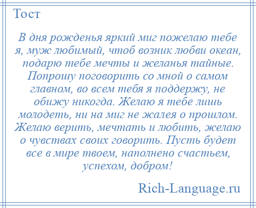 
    В дня рожденья яркий миг пожелаю тебе я, муж любимый, чтоб возник любви океан, подарю тебе мечты и желанья тайные. Попрошу поговорить со мной о самом главном, во всем тебя я поддержу, не обижу никогда. Желаю я тебе лишь молодеть, ни на миг не жалея о прошлом. Желаю верить, мечтать и любить, желаю о чувствах своих говорить. Пусть будет все в мире твоем, наполнено счастьем, успехом, добром!