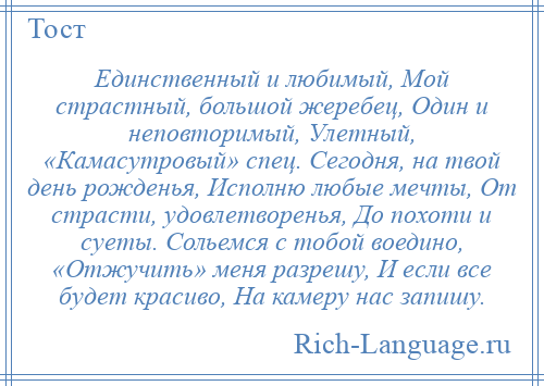 
    Единственный и любимый, Мой страстный, большой жеребец, Один и неповторимый, Улетный, «Камасутровый» спец. Сегодня, на твой день рожденья, Исполню любые мечты, От страсти, удовлетворенья, До похоти и суеты. Сольемся с тобой воедино, «Отжучить» меня разрешу, И если все будет красиво, На камеру нас запишу.