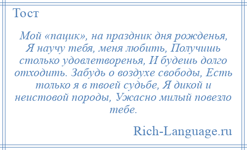 
    Мой «пацик», на праздник дня рожденья, Я научу тебя, меня любить, Получишь столько удовлетворенья, И будешь долго отходить. Забудь о воздухе свободы, Есть только я в твоей судьбе, Я дикой и неистовой породы, Ужасно милый повезло тебе.