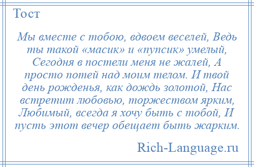 
    Мы вместе с тобою, вдвоем веселей, Ведь ты такой «масик» и «пупсик» умелый, Сегодня в постели меня не жалей, А просто потей над моим телом. И твой день рожденья, как дождь золотой, Нас встретит любовью, торжеством ярким, Любимый, всегда я хочу быть с тобой, И пусть этот вечер обещает быть жарким.