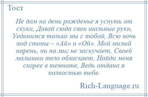 
    Не дам на день рожденье я уснуть от скуки, Давай сюда свои шальные руки, Уединимся только мы с тобой, Всю ночь под стоны – «Ай» и «Ой». Мой милый парень, ни на миг не заскучает, Своей малышки тело обласкает, Найди меня скорее в темноте, Ведь отдана я полностью тебе.