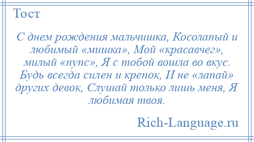 
    С днем рождения мальчишка, Косолапый и любимый «мишка», Мой «красавчег», милый «пупс», Я с тобой вошла во вкус. Будь всегда силен и крепок, И не «лапай» других девок, Слушай только лишь меня, Я любимая твоя.