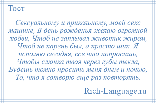 
    Сексуальному и прикольному, моей секс машине, В день рожденья желаю огромной любви, Чтоб не заплывал животик жиром, Чтоб не парень был, а просто шик. Я исполню сегодня, все что попросишь, Чтобы слюнка твоя через губы текла, Будешь томно просить меня днем и ночью, То, что я сотворю еще раз повторять.