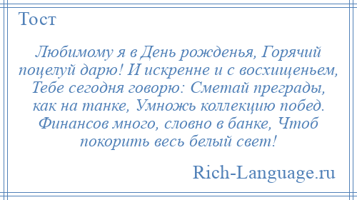 
    Любимому я в День рожденья, Горячий поцелуй дарю! И искренне и с восхищеньем, Тебе сегодня говорю: Сметай преграды, как на танке, Умножь коллекцию побед. Финансов много, словно в банке, Чтоб покорить весь белый свет!