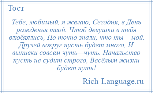 
    Тебе, любимый, я желаю, Сегодня, в День рожденья твой. Чтоб девушки в тебя влюблялись, Но точно знали, что ты – мой. Друзей вокруг пусть будет много, И выпивки совсем чуть—чуть. Начальство пусть не судит строго, Весёлым жизни будет путь!