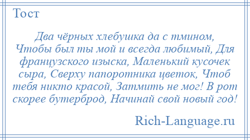 
    Два чёрных хлебушка да с тмином, Чтобы был ты мой и всегда любимый, Для французского изыска, Маленький кусочек сыра, Сверху папоротника цветок, Чтоб тебя никто красой, Затмить не мог! В рот скорее бутерброд, Начинай свой новый год!