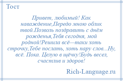 
    Привет, любимый! Как наваждение,Передо мною облик твой.Позволь поздравить с днём рожденья,Тебя сегодня, мой родной!Решила всё—таки хоть строчку,Тебе послать, хоть пару слов...Ну, всё. Пока. Целую в щёчку!Будь весел, счастлив и здоров!