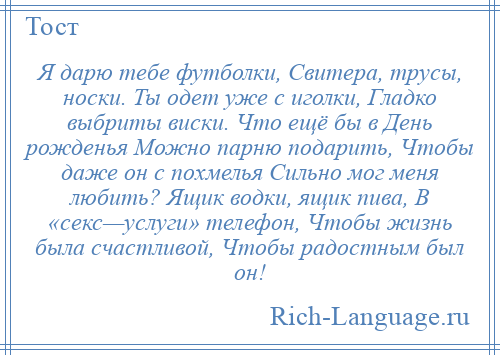 
    Я дарю тебе футболки, Свитера, трусы, носки. Ты одет уже с иголки, Гладко выбриты виски. Что ещё бы в День рожденья Можно парню подарить, Чтобы даже он с похмелья Сильно мог меня любить? Ящик водки, ящик пива, В «секс—услуги» телефон, Чтобы жизнь была счастливой, Чтобы радостным был он!