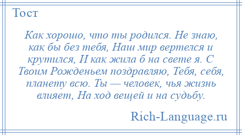 
    Как хорошо, что ты родился. Не знаю, как бы без тебя, Наш мир вертелся и крутился, И как жила б на свете я. С Твоим Рожденьем поздравляю, Тебя, себя, планету всю. Ты — человек, чья жизнь влияет, На ход вещей и на судьбу.