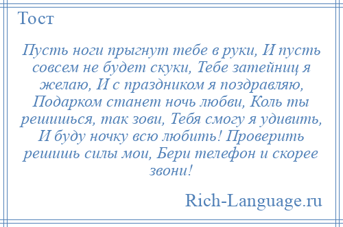 
    Пусть ноги прыгнут тебе в руки, И пусть совсем не будет скуки, Тебе затейниц я желаю, И с праздником я поздравляю, Подарком станет ночь любви, Коль ты решишься, так зови, Тебя смогу я удивить, И буду ночку всю любить! Проверить решишь силы мои, Бери телефон и скорее звони!