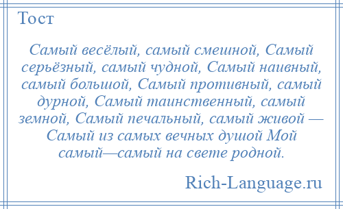 
    Самый весёлый, самый смешной, Самый серьёзный, самый чудной, Самый наивный, самый большой, Самый противный, самый дурной, Самый таинственный, самый земной, Самый печальный, самый живой — Самый из самых вечных душой Мой самый—самый на свете родной.