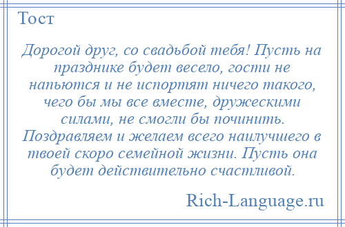 
    Дорогой друг, со свадьбой тебя! Пусть на празднике будет весело, гости не напьются и не испортят ничего такого, чего бы мы все вместе, дружескими силами, не смогли бы починить. Поздравляем и желаем всего наилучшего в твоей скоро семейной жизни. Пусть она будет действительно счастливой.