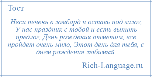 
    Неси печень в ломбард и оставь под залог, У нас праздник с тобой и есть выпить предлог, День рождения отметим, все пройдет очень мило, Этот день для тебя, с днем рождения любимый.