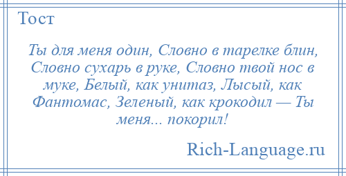 
    Ты для меня один, Словно в тарелке блин, Словно сухарь в руке, Словно твой нос в муке, Белый, как унитаз, Лысый, как Фантомас, Зеленый, как крокодил — Ты меня... покорил!