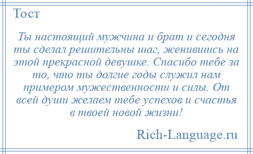 
    Ты настоящий мужчина и брат и сегодня ты сделал решительны шаг, женившись на этой прекрасной девушке. Спасибо тебе за то, что ты долгие годы служил нам примером мужественности и силы. От всей души желаем тебе успехов и счастья в твоей новой жизни!
