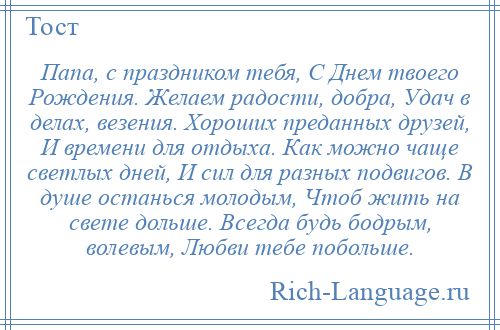 
    Папа, с праздником тебя, С Днем твоего Рождения. Желаем радости, добра, Удач в делах, везения. Хороших преданных друзей, И времени для отдыха. Как можно чаще светлых дней, И сил для разных подвигов. В душе останься молодым, Чтоб жить на свете дольше. Всегда будь бодрым, волевым, Любви тебе побольше.