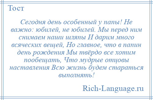 
    Сегодня день особенный у папы! Не важно: юбилей, не юбилей. Мы перед ним снимаем наши шляпы И дарим много всяческих вещей, Но главное, что в папин день рождения Мы твёрдо все хотим пообещать, Что мудрые отцовы наставления Всю жизнь будем стараться выполнять!