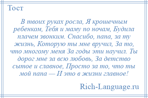 
    В твоих руках росла, Я крошечным ребенком, Тебя и маму по ночам, Будила плачем звонким. Спасибо, папа, за ту жизнь, Которую ты мне вручил, За то, что многому меня За годы эти научил. Ты дорог мне за всю любовь, За детство сытое и славное, Просто за то, что ты мой папа — И это в жизни главное!