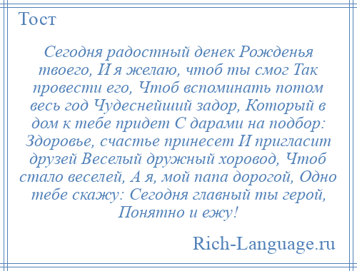 
    Сегодня радостный денек Рожденья твоего, И я желаю, чтоб ты смог Так провести его, Чтоб вспоминать потом весь год Чудеснейший задор, Который в дом к тебе придет С дарами на подбор: Здоровье, счастье принесет И пригласит друзей Веселый дружный хоровод, Чтоб стало веселей, А я, мой папа дорогой, Одно тебе скажу: Сегодня главный ты герой, Понятно и ежу!