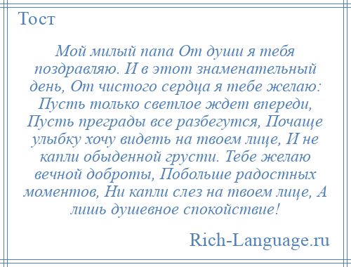 
    Мой милый папа От души я тебя поздравляю. И в этот знаменательный день, От чистого сердца я тебе желаю: Пусть только светлое ждет впереди, Пусть преграды все разбегутся, Почаще улыбку хочу видеть на твоем лице, И не капли обыденной грусти. Тебе желаю вечной доброты, Побольше радостных моментов, Ни капли слез на твоем лице, А лишь душевное спокойствие!