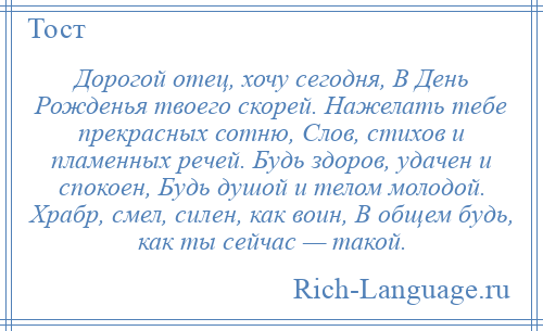 
    Дорогой отец, хочу сегодня, В День Рожденья твоего скорей. Нажелать тебе прекрасных сотню, Слов, стихов и пламенных речей. Будь здоров, удачен и спокоен, Будь душой и телом молодой. Храбр, смел, силен, как воин, В общем будь, как ты сейчас — такой.