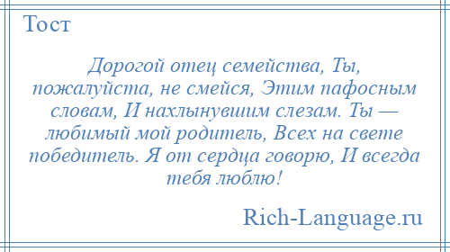 
    Дорогой отец семейства, Ты, пожалуйста, не смейся, Этим пафосным словам, И нахлынувшим слезам. Ты — любимый мой родитель, Всех на свете победитель. Я от сердца говорю, И всегда тебя люблю!