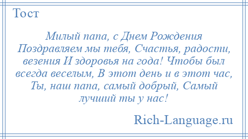 
    Милый папа, с Днем Рождения Поздравляем мы тебя, Счастья, радости, везения И здоровья на года! Чтобы был всегда веселым, В этот день и в этот час, Ты, наш папа, самый добрый, Самый лучший ты у нас!