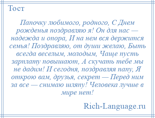 
    Папочку любимого, родного, С Днем рожденья поздравляю я! Он для нас — надежда и опора, И на нем вся держится семья! Поздравляю, от души желаю, Быть всегда веселым, молодым, Чаще пусть зарплату повышают, А скучать тебе мы не дадим! И сегодня, поздравляя папу, Я открою вам, друзья, секрет — Перед ним за все — снимаю шляпу! Человека лучше в мире нет!